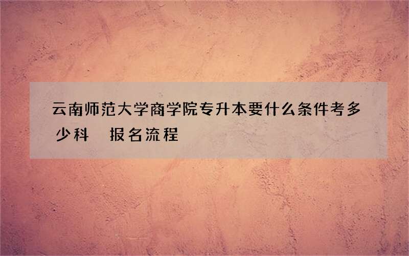 云南师范大学商学院专升本要什么条件考多少科 报名流程